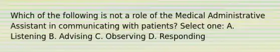 Which of the following is not a role of the Medical Administrative Assistant in communicating with patients? Select one: A. Listening B. Advising C. Observing D. Responding