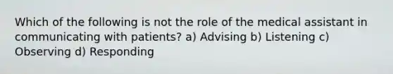 Which of the following is not the role of the medical assistant in communicating with patients? a) Advising b) Listening c) Observing d) Responding