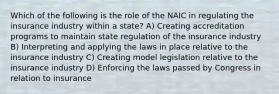 Which of the following is the role of the NAIC in regulating the insurance industry within a state? A) Creating accreditation programs to maintain state regulation of the insurance industry B) Interpreting and applying the laws in place relative to the insurance industry C) Creating model legislation relative to the insurance industry D) Enforcing the laws passed by Congress in relation to insurance