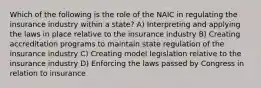 Which of the following is the role of the NAIC in regulating the insurance industry within a state? A) Interpreting and applying the laws in place relative to the insurance industry B) Creating accreditation programs to maintain state regulation of the insurance industry C) Creating model legislation relative to the insurance industry D) Enforcing the laws passed by Congress in relation to insurance