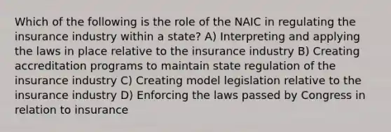 Which of the following is the role of the NAIC in regulating the insurance industry within a state? A) Interpreting and applying the laws in place relative to the insurance industry B) Creating accreditation programs to maintain state regulation of the insurance industry C) Creating model legislation relative to the insurance industry D) Enforcing the laws passed by Congress in relation to insurance