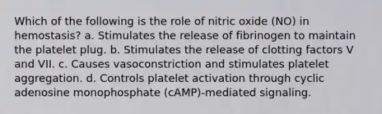 Which of the following is the role of nitric oxide (NO) in hemostasis? a. Stimulates the release of fibrinogen to maintain the platelet plug. b. Stimulates the release of clotting factors V and VII. c. Causes vasoconstriction and stimulates platelet aggregation. d. Controls platelet activation through cyclic adenosine monophosphate (cAMP)-mediated signaling.