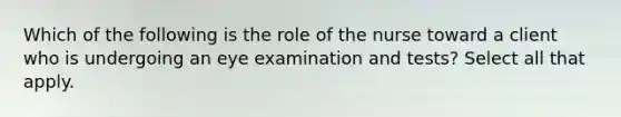 Which of the following is the role of the nurse toward a client who is undergoing an eye examination and tests? Select all that apply.