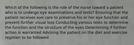 Which of the following is the role of the nurse toward a patient who is to undergo eye examinations and tests? Ensuring that the patient receives eye care to preserve his or her eye function and prevent further visual loss Conducting various tests to determine the function and the structure of the eyes Determining if further action is warranted Advising the patient on the diet and exercise regimen to be followed