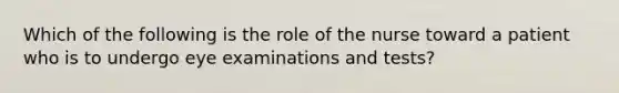 Which of the following is the role of the nurse toward a patient who is to undergo eye examinations and tests?