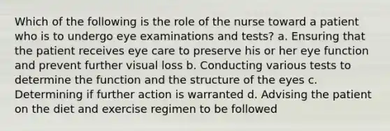 Which of the following is the role of the nurse toward a patient who is to undergo eye examinations and tests? a. Ensuring that the patient receives eye care to preserve his or her eye function and prevent further visual loss b. Conducting various tests to determine the function and the structure of the eyes c. Determining if further action is warranted d. Advising the patient on the diet and exercise regimen to be followed