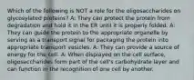 Which of the following is NOT a role for the oligosaccharides on glycosylated proteins? A: They can protect the protein from degradation and hold it in the ER until it is properly folded. A: They can guide the protein to the appropriate organelle by serving as a transport signal for packaging the protein into appropriate transport vesicles. A: They can provide a source of energy for the cell. A: When displayed on the cell surface, oligosaccharides form part of the cell's carbohydrate layer and can function in the recognition of one cell by another.