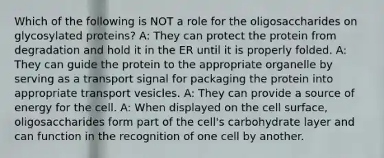 Which of the following is NOT a role for the oligosaccharides on glycosylated proteins? A: They can protect the protein from degradation and hold it in the ER until it is properly folded. A: They can guide the protein to the appropriate organelle by serving as a transport signal for packaging the protein into appropriate transport vesicles. A: They can provide a source of energy for the cell. A: When displayed on the cell surface, oligosaccharides form part of the cell's carbohydrate layer and can function in the recognition of one cell by another.