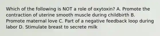 Which of the following is NOT a role of oxytoxin? A. Promote the contraction of uterine smooth muscle during childbirth B. Promote maternal love C. Part of a negative feedback loop during labor D. Stimulate breast to secrete milk