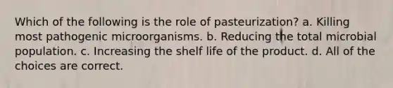 Which of the following is the role of pasteurization? a. Killing most pathogenic microorganisms. b. Reducing the total microbial population. c. Increasing the shelf life of the product. d. All of the choices are correct.