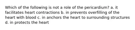 Which of the following is not a role of the pericardium? a. it facilitates heart contractions b. in prevents overfilling of the heart with blood c. in anchors the heart to surrounding structures d. in protects the heart