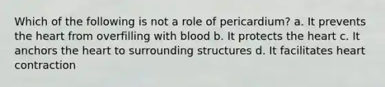 Which of the following is not a role of pericardium? a. It prevents <a href='https://www.questionai.com/knowledge/kya8ocqc6o-the-heart' class='anchor-knowledge'>the heart</a> from overfilling with blood b. It protects the heart c. It anchors the heart to surrounding structures d. It facilitates heart contraction