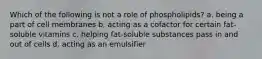 Which of the following is not a role of phospholipids? a. being a part of cell membranes b. acting as a cofactor for certain fat-soluble vitamins c. helping fat-soluble substances pass in and out of cells d. acting as an emulsifier