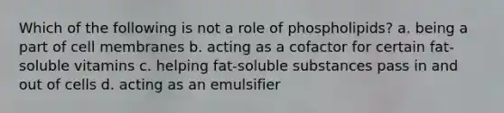 Which of the following is not a role of phospholipids? a. being a part of cell membranes b. acting as a cofactor for certain fat-soluble vitamins c. helping fat-soluble substances pass in and out of cells d. acting as an emulsifier