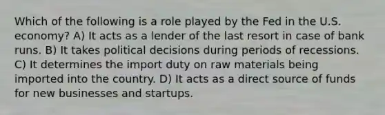 Which of the following is a role played by the Fed in the U.S. economy? A) It acts as a lender of the last resort in case of bank runs. B) It takes political decisions during periods of recessions. C) It determines the import duty on raw materials being imported into the country. D) It acts as a direct source of funds for new businesses and startups.