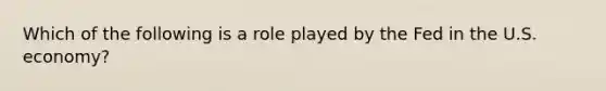 Which of the following is a role played by the Fed in the U.S. economy?