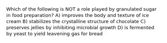 Which of the following is NOT a role played by granulated sugar in food preparation? A) improves the body and texture of ice cream B) stabilizes the crystalline structure of chocolate C) preserves jellies by inhibiting microbial growth D) is fermented by yeast to yield leavening gas for bread