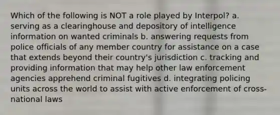 Which of the following is NOT a role played by Interpol? a. serving as a clearinghouse and depository of intelligence information on wanted criminals b. answering requests from police officials of any member country for assistance on a case that extends beyond their country's jurisdiction c. tracking and providing information that may help other law enforcement agencies apprehend criminal fugitives d. integrating policing units across the world to assist with active enforcement of cross-national laws