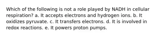 Which of the following is not a role played by NADH in <a href='https://www.questionai.com/knowledge/k1IqNYBAJw-cellular-respiration' class='anchor-knowledge'>cellular respiration</a>? a. It accepts electrons and hydrogen ions. b. It oxidizes pyruvate. c. It transfers electrons. d. It is involved in redox reactions. e. It powers proton pumps.