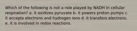 Which of the following is not a role played by NADH in cellular respiration? a. it oxidizes pyruvate b. it powers proton pumps c. it accepts electrons and hydrogen ions d. it transfers electrons. e. it is involved in redox reactions.