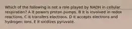 Which of the following is not a role played by NADH in cellular respiration? A It powers proton pumps. B It is involved in redox reactions. C It transfers electrons. D It accepts electrons and hydrogen ions. E It oxidizes pyruvate.