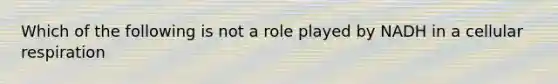 Which of the following is not a role played by NADH in a cellular respiration