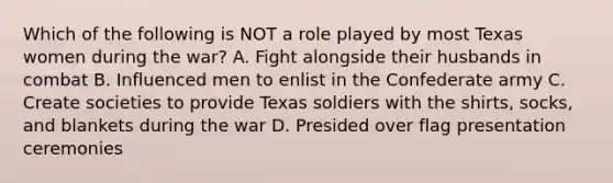 Which of the following is NOT a role played by most Texas women during the war? A. Fight alongside their husbands in combat B. Influenced men to enlist in the Confederate army C. Create societies to provide Texas soldiers with the shirts, socks, and blankets during the war D. Presided over flag presentation ceremonies