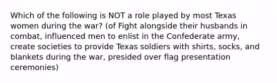 Which of the following is NOT a role played by most Texas women during the war? (of Fight alongside their husbands in combat, influenced men to enlist in the Confederate army, create societies to provide Texas soldiers with shirts, socks, and blankets during the war, presided over flag presentation ceremonies)