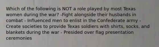 Which of the following is NOT a role played by most Texas women during the war? -Fight alongside their husbands in combat - Influenced men to enlist in the Confederate army - Create societies to provide Texas soldiers with shirts, socks, and blankets during the war - Presided over flag presentation ceremonies