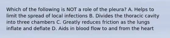 Which of the following is NOT a role of the pleura? A. Helps to limit the spread of local infections B. Divides the thoracic cavity into three chambers C. Greatly reduces friction as the lungs inflate and deflate D. Aids in blood flow to and from the heart