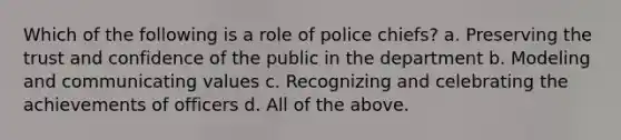 Which of the following is a role of police chiefs? a. Preserving the trust and confidence of the public in the department b. Modeling and communicating values c. Recognizing and celebrating the achievements of officers d. All of the above.