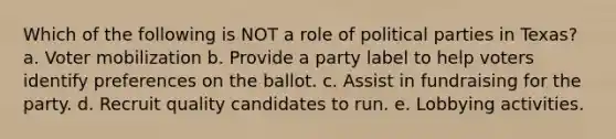 Which of the following is NOT a role of political parties in Texas? a. Voter mobilization b. Provide a party label to help voters identify preferences on the ballot. c. Assist in fundraising for the party. d. Recruit quality candidates to run. e. Lobbying activities.