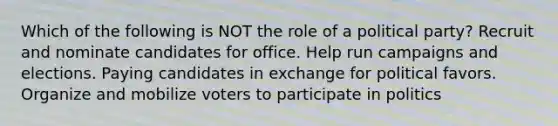 Which of the following is NOT the role of a political party? Recruit and nominate candidates for office. Help run campaigns and elections. Paying candidates in exchange for political favors. Organize and mobilize voters to participate in politics