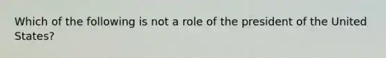 Which of the following is not a role of the president of the United States?