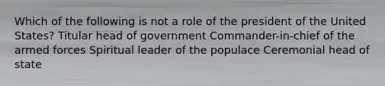 Which of the following is not a role of the president of the United States? Titular head of government Commander-in-chief of the armed forces Spiritual leader of the populace Ceremonial head of state