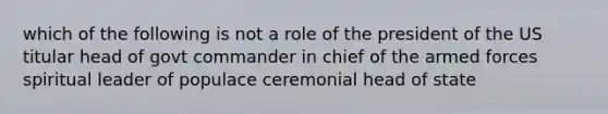 which of the following is not a role of the president of the US titular head of govt commander in chief of the armed forces spiritual leader of populace ceremonial head of state