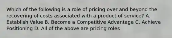 Which of the following is a role of pricing over and beyond the recovering of costs associated with a product of service? A. Establish Value B. Become a Competitive Advantage C. Achieve Positioning D. All of the above are pricing roles