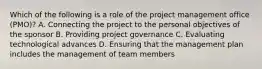 Which of the following is a role of the project management office (PMO)? A. Connecting the project to the personal objectives of the sponsor B. Providing project governance C. Evaluating technological advances D. Ensuring that the management plan includes the management of team members