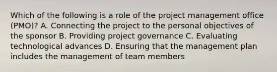 Which of the following is a role of the project management office (PMO)? A. Connecting the project to the personal objectives of the sponsor B. Providing project governance C. Evaluating technological advances D. Ensuring that the management plan includes the management of team members