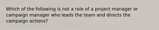 Which of the following is not a role of a project manager or campaign manager who leads the team and directs the campaign actions?