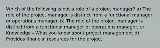 Which of the following is not a role of a project manager? a) The role of the project manager is distinct from a functional manager or operations manager. b) The role of the project manager is distinct from a functional manager or operations manager. c) Knowledge - What you know about project management d) Provides financial resources for the project.