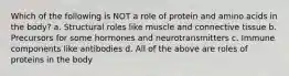 Which of the following is NOT a role of protein and amino acids in the body? a. Structural roles like muscle and connective tissue b. Precursors for some hormones and neurotransmitters c. Immune components like antibodies d. All of the above are roles of proteins in the body