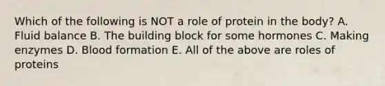Which of the following is NOT a role of protein in the body? A. Fluid balance B. The building block for some hormones C. Making enzymes D. Blood formation E. All of the above are roles of proteins