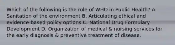 Which of the following is the role of WHO in Public Health? A. Sanitation of the environment B. Articulating ethical and evidence-based policy options C. National Drug Formulary Development D. Organization of medical & nursing services for the early diagnosis & preventive treatment of disease.