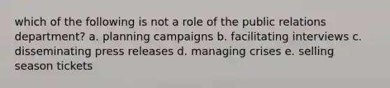 which of the following is not a role of the public relations department? a. planning campaigns b. facilitating interviews c. disseminating press releases d. managing crises e. selling season tickets