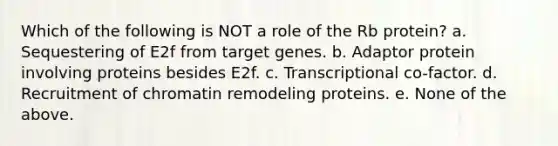 Which of the following is NOT a role of the Rb protein? a. Sequestering of E2f from target genes. b. Adaptor protein involving proteins besides E2f. c. Transcriptional co-factor. d. Recruitment of chromatin remodeling proteins. e. None of the above.