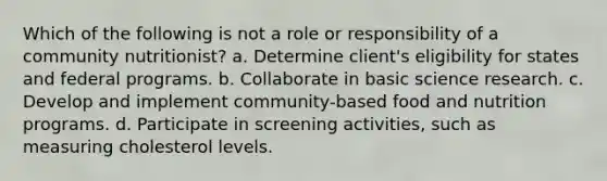 Which of the following is not a role or responsibility of a community nutritionist?​ a. ​Determine client's eligibility for states and federal programs. b. ​Collaborate in basic science research. c. ​Develop and implement community-based food and nutrition programs. d. ​Participate in screening activities, such as measuring cholesterol levels.