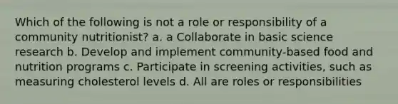 Which of the following is not a role or responsibility of a community nutritionist? a. a Collaborate in basic science research b. Develop and implement community-based food and nutrition programs c. Participate in screening activities, such as measuring cholesterol levels d. All are roles or responsibilities