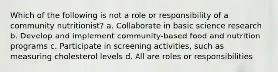 Which of the following is not a role or responsibility of a community nutritionist? a. Collaborate in basic science research b. Develop and implement community-based food and nutrition programs c. Participate in screening activities, such as measuring cholesterol levels d. All are roles or responsibilities