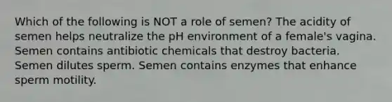 Which of the following is NOT a role of semen? The acidity of semen helps neutralize the pH environment of a female's vagina. Semen contains antibiotic chemicals that destroy bacteria. Semen dilutes sperm. Semen contains enzymes that enhance sperm motility.